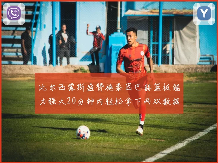 比尔西蒙斯盛赞施泰因巴赫篮板能力强大20分钟内轻松拿下两双数据