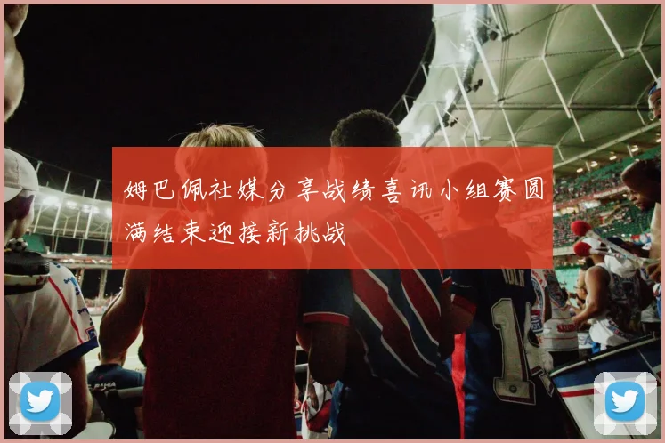 姆巴佩社媒分享战绩喜讯小组赛圆满结束迎接新挑战