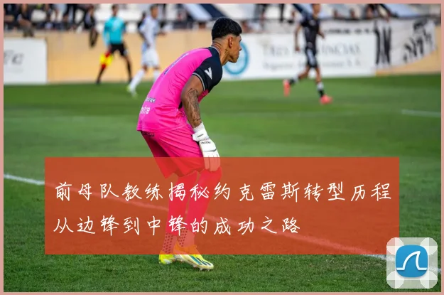 前母队教练揭秘约克雷斯转型历程从边锋到中锋的成功之路