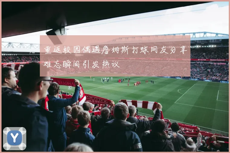 重返校园偶遇詹姆斯打球网友分享难忘瞬间引发热议
