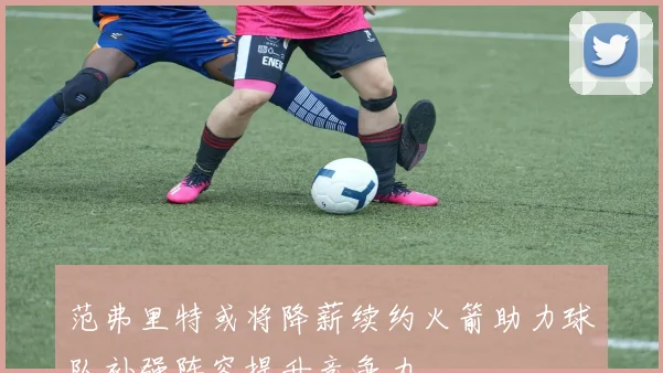 范弗里特或将降薪续约火箭助力球队补强阵容提升竞争力