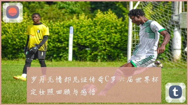 岁月无情却见证传奇C罗六届世界杯定妆照回顾与感悟