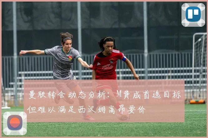 曼联转会动态分析：M费成首选目标但难以满足西汉姆高昂要价