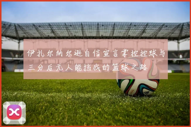 伊扎尔纳尔逊自信宣言掌控控球与三分后无人能挡我的篮球之路