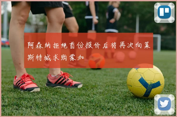 阿森纳拒绝首份报价后将再次向莱斯特城求购蒙加