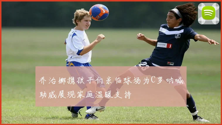 乔治娜携孩子们亲临球场为C罗呐喊助威展现家庭温暖支持