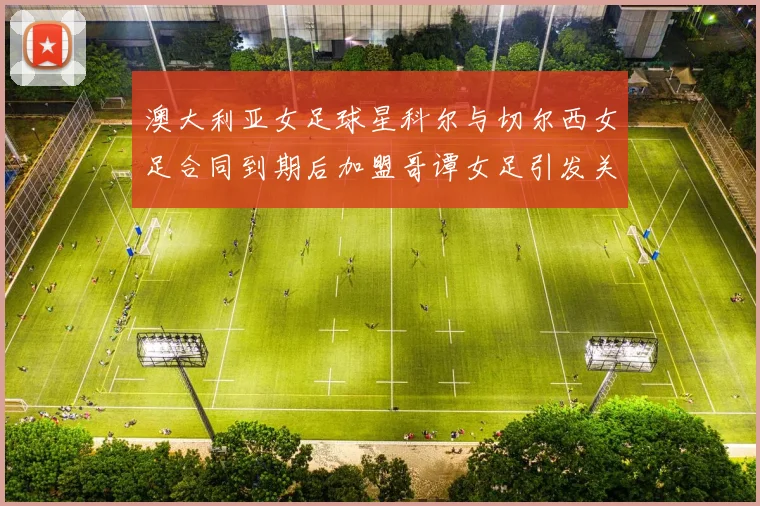 澳大利亚女足球星科尔与切尔西女足合同到期后加盟哥谭女足引发关注