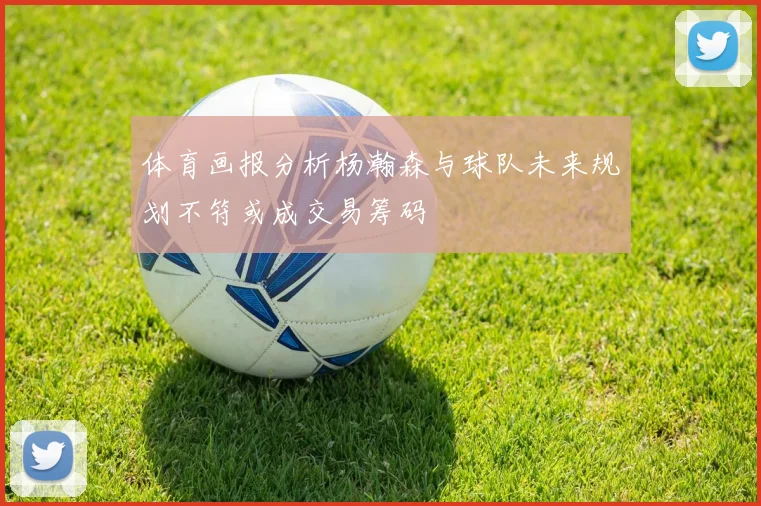 体育画报分析杨瀚森与球队未来规划不符或成交易筹码