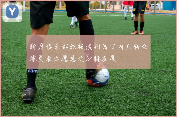 新月俱乐部积极谈判马丁内利转会球员表示愿意赴沙特发展