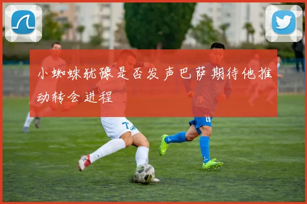 小蜘蛛犹豫是否发声巴萨期待他推动转会进程