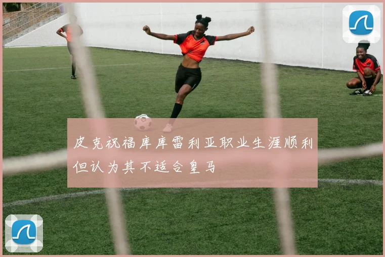 皮克祝福库库雷利亚职业生涯顺利但认为其不适合皇马