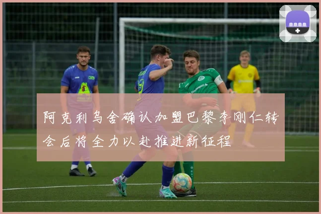 阿克利乌舍确认加盟巴黎李刚仁转会后将全力以赴推进新征程