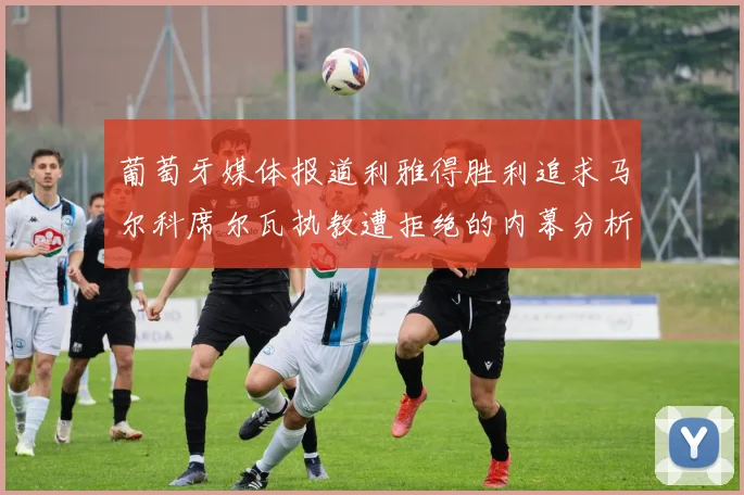 葡萄牙媒体报道利雅得胜利追求马尔科席尔瓦执教遭拒绝的内幕分析