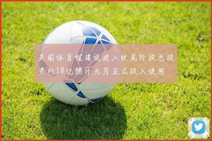 吴前体育馆建设进入收尾阶段总投资约18亿预计九月正式投入使用